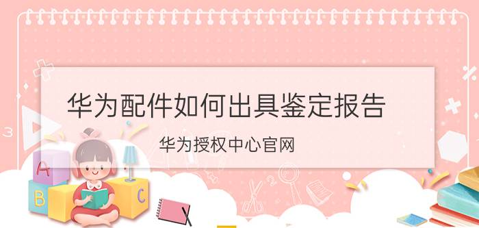 华为配件如何出具鉴定报告 华为授权中心官网？